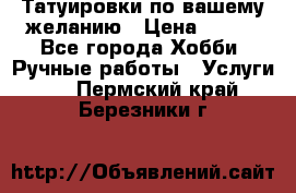 Татуировки,по вашему желанию › Цена ­ 500 - Все города Хобби. Ручные работы » Услуги   . Пермский край,Березники г.